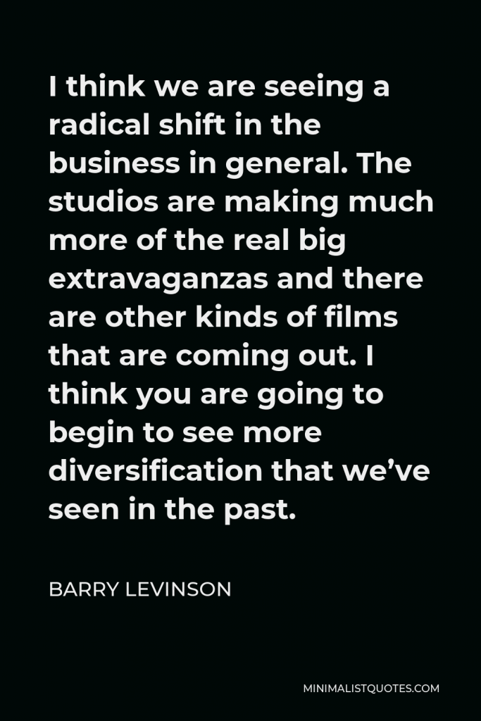 Barry Levinson Quote - I think we are seeing a radical shift in the business in general. The studios are making much more of the real big extravaganzas and there are other kinds of films that are coming out. I think you are going to begin to see more diversification that we’ve seen in the past.