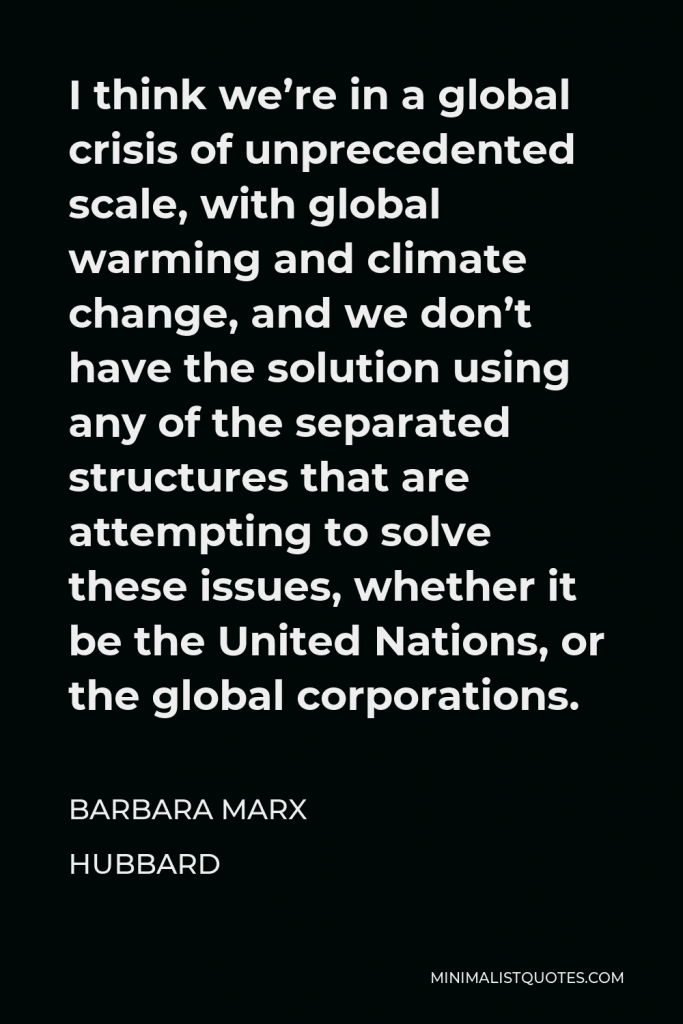 Barbara Marx Hubbard Quote - I think we’re in a global crisis of unprecedented scale, with global warming and climate change, and we don’t have the solution using any of the separated structures that are attempting to solve these issues, whether it be the United Nations, or the global corporations.