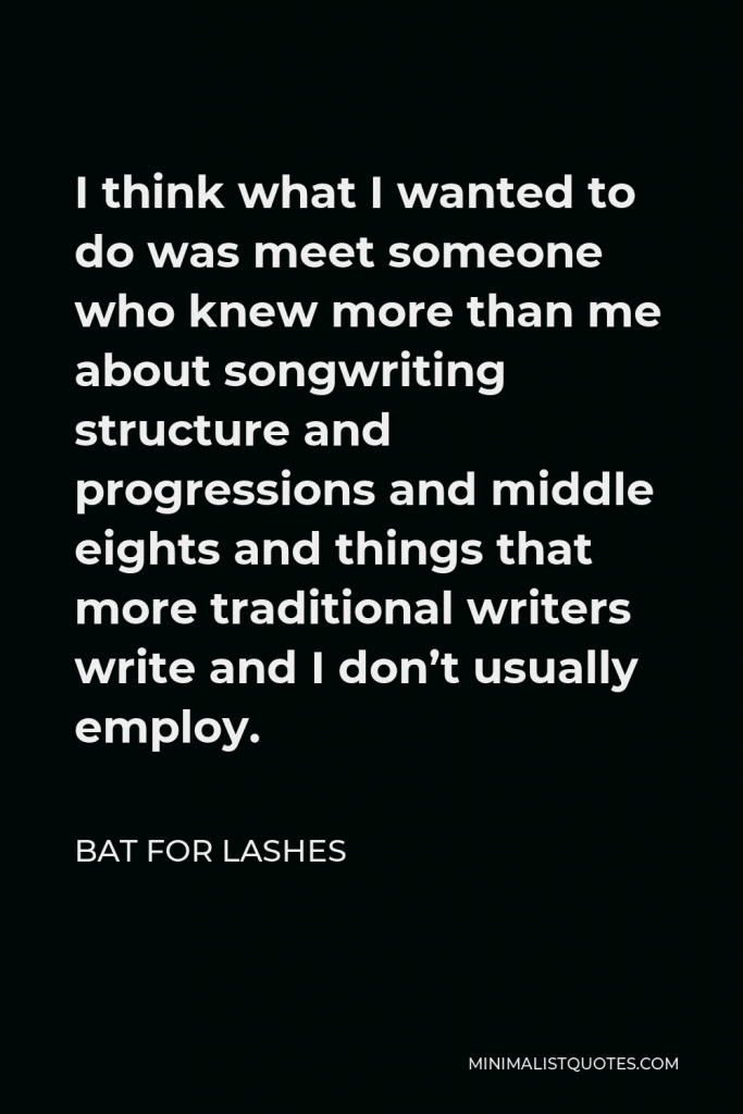 Bat for Lashes Quote - I think what I wanted to do was meet someone who knew more than me about songwriting structure and progressions and middle eights and things that more traditional writers write and I don’t usually employ.