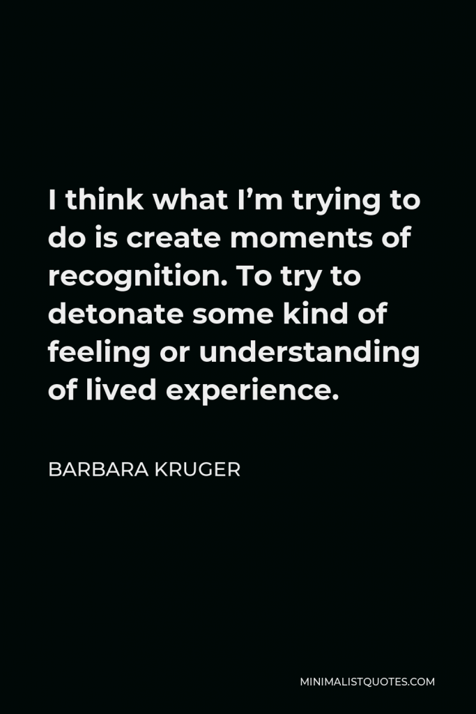 Barbara Kruger Quote - I think what I’m trying to do is create moments of recognition. To try to detonate some kind of feeling or understanding of lived experience.