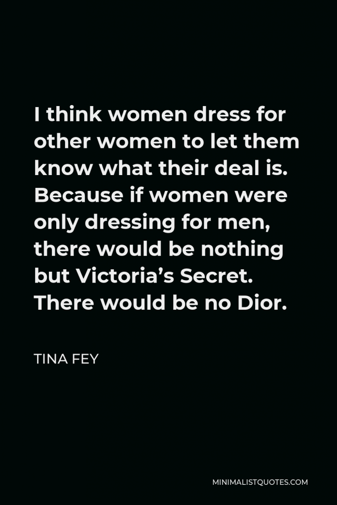 Tina Fey Quote - I think women dress for other women to let them know what their deal is. Because if women were only dressing for men, there would be nothing but Victoria’s Secret. There would be no Dior.