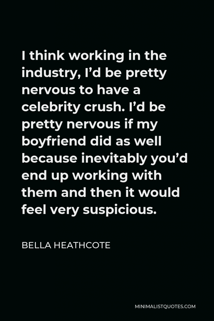 Bella Heathcote Quote - I think working in the industry, I’d be pretty nervous to have a celebrity crush. I’d be pretty nervous if my boyfriend did as well because inevitably you’d end up working with them and then it would feel very suspicious.
