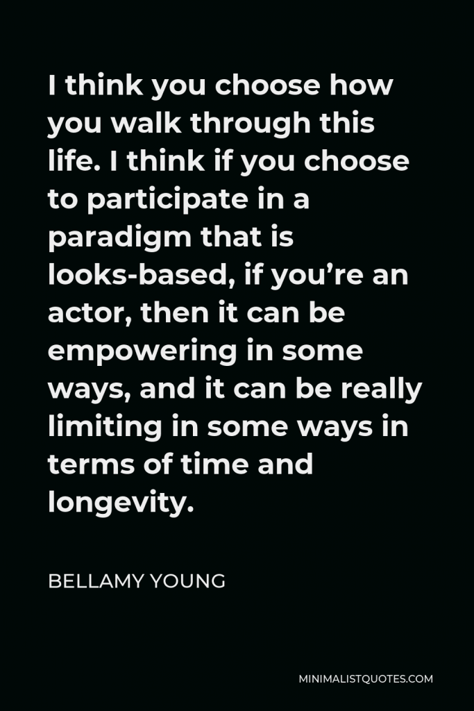 Bellamy Young Quote - I think you choose how you walk through this life. I think if you choose to participate in a paradigm that is looks-based, if you’re an actor, then it can be empowering in some ways, and it can be really limiting in some ways in terms of time and longevity.