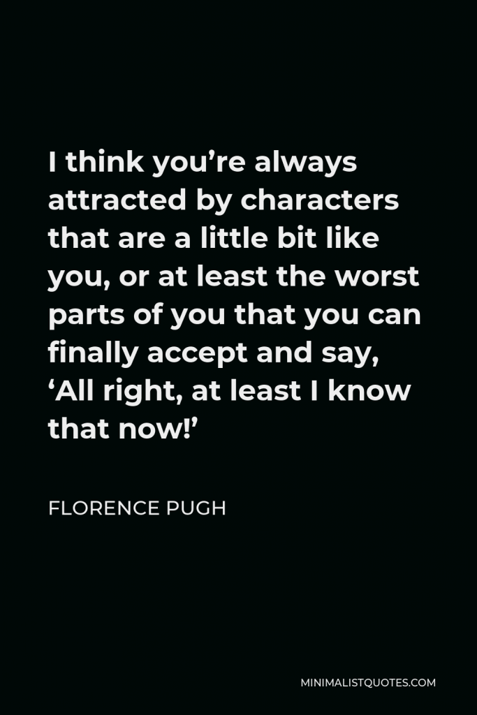 Florence Pugh Quote - I think you’re always attracted by characters that are a little bit like you, or at least the worst parts of you that you can finally accept and say, ‘All right, at least I know that now!’