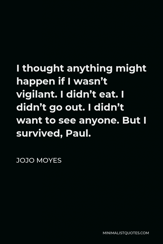 Jojo Moyes Quote - I thought anything might happen if I wasn’t vigilant. I didn’t eat. I didn’t go out. I didn’t want to see anyone. But I survived, Paul.