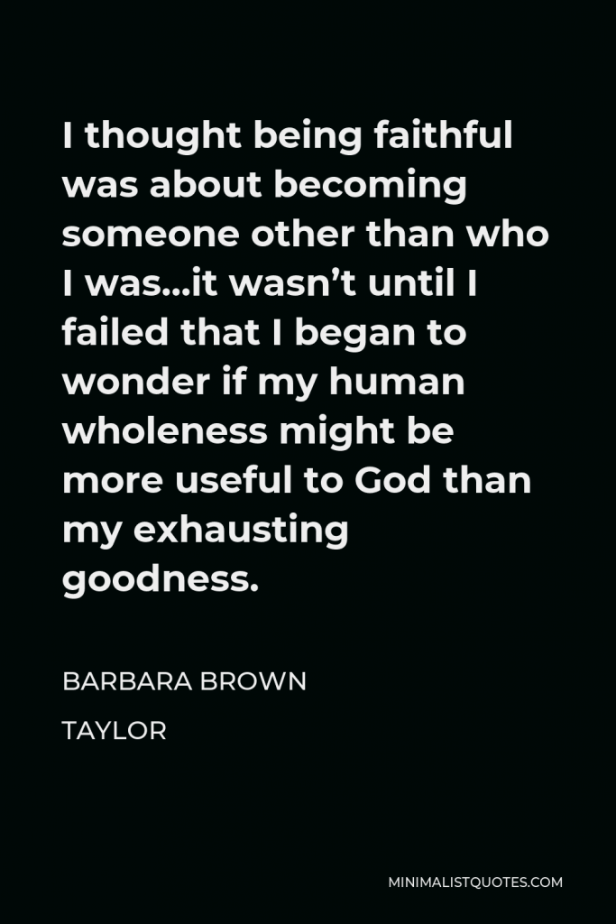 Barbara Brown Taylor Quote - I thought being faithful was about becoming someone other than who I was…it wasn’t until I failed that I began to wonder if my human wholeness might be more useful to God than my exhausting goodness.