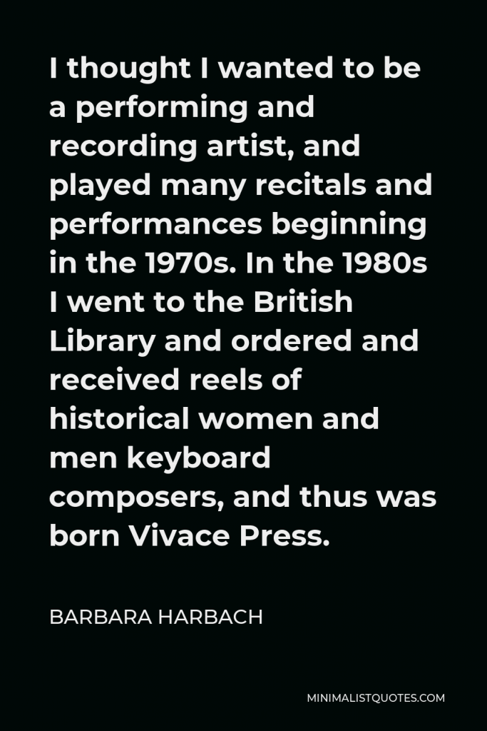 Barbara Harbach Quote - I thought I wanted to be a performing and recording artist, and played many recitals and performances beginning in the 1970s. In the 1980s I went to the British Library and ordered and received reels of historical women and men keyboard composers, and thus was born Vivace Press.