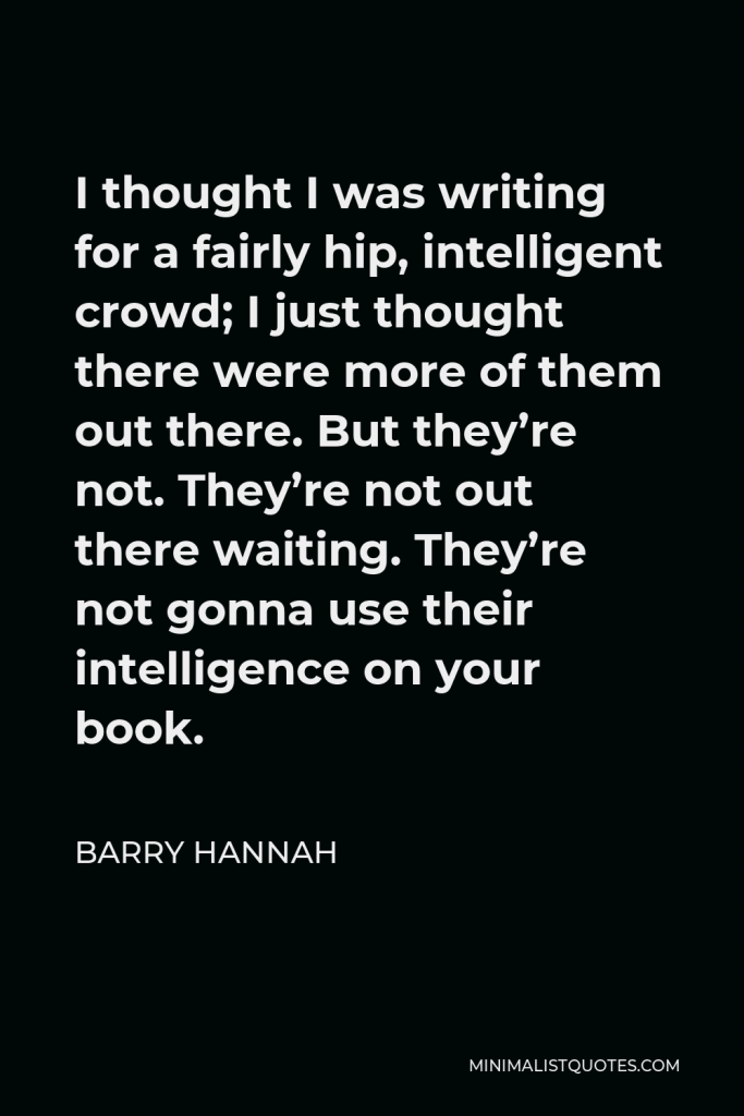 Barry Hannah Quote - I thought I was writing for a fairly hip, intelligent crowd; I just thought there were more of them out there. But they’re not. They’re not out there waiting. They’re not gonna use their intelligence on your book.