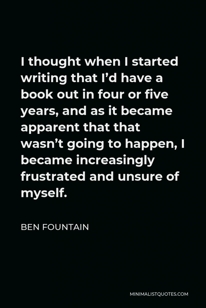 Ben Fountain Quote - I thought when I started writing that I’d have a book out in four or five years, and as it became apparent that that wasn’t going to happen, I became increasingly frustrated and unsure of myself.