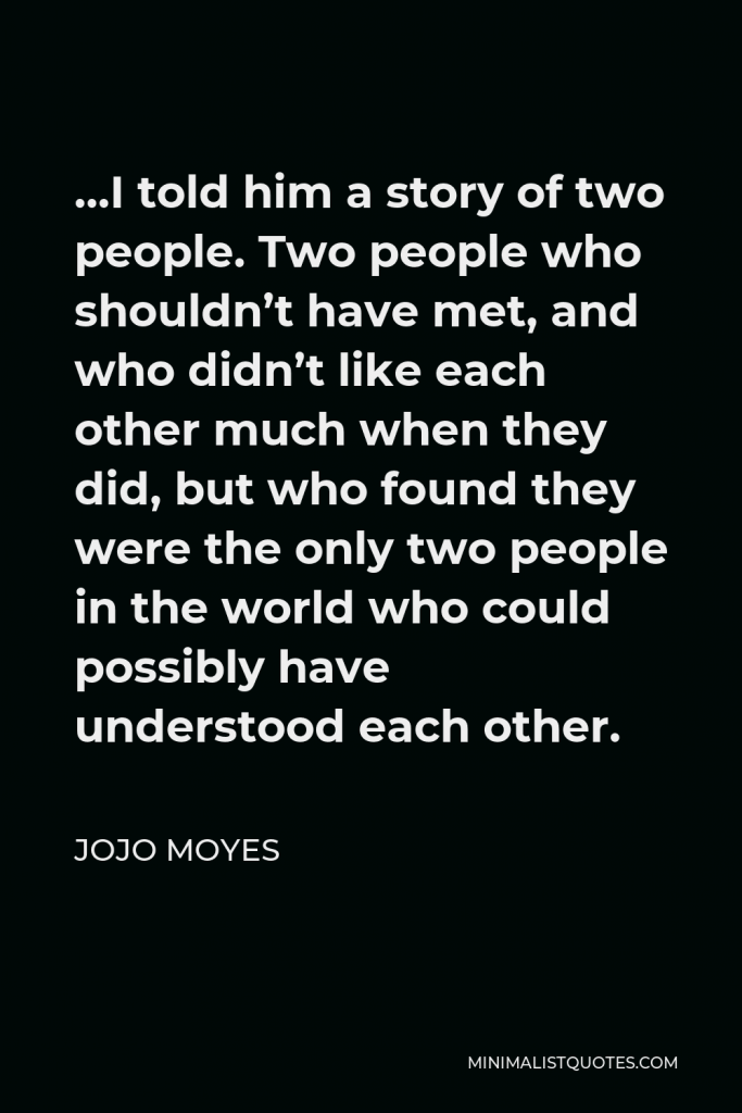 Jojo Moyes Quote - …I told him a story of two people. Two people who shouldn’t have met, and who didn’t like each other much when they did, but who found they were the only two people in the world who could possibly have understood each other.