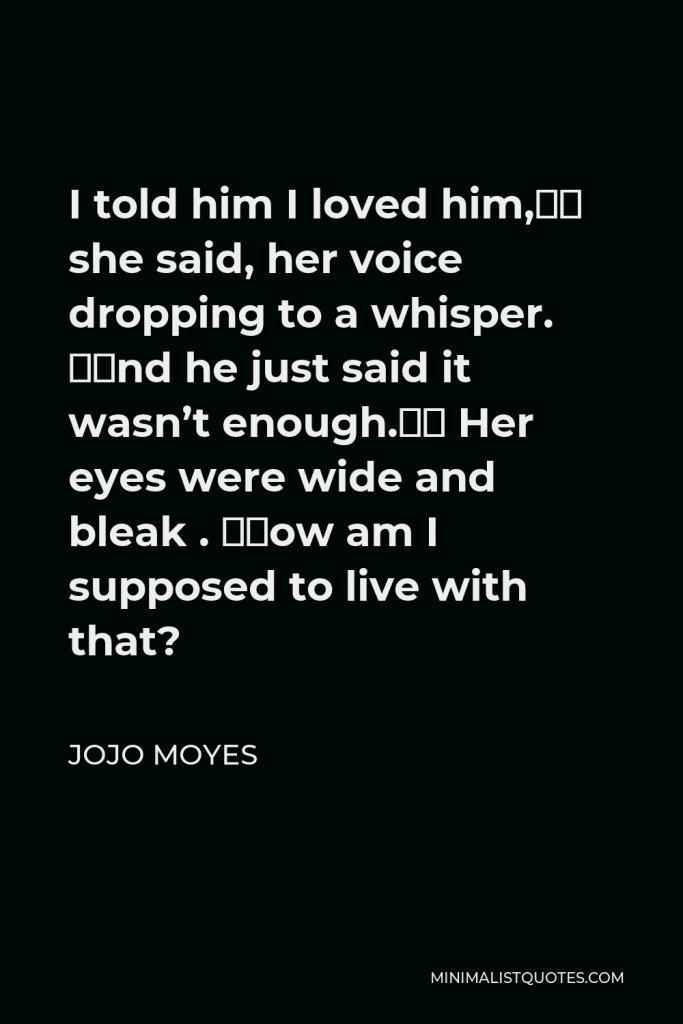 Jojo Moyes Quote - I told him I loved him,” she said, her voice dropping to a whisper. “And he just said it wasn’t enough.” Her eyes were wide and bleak . “How am I supposed to live with that?