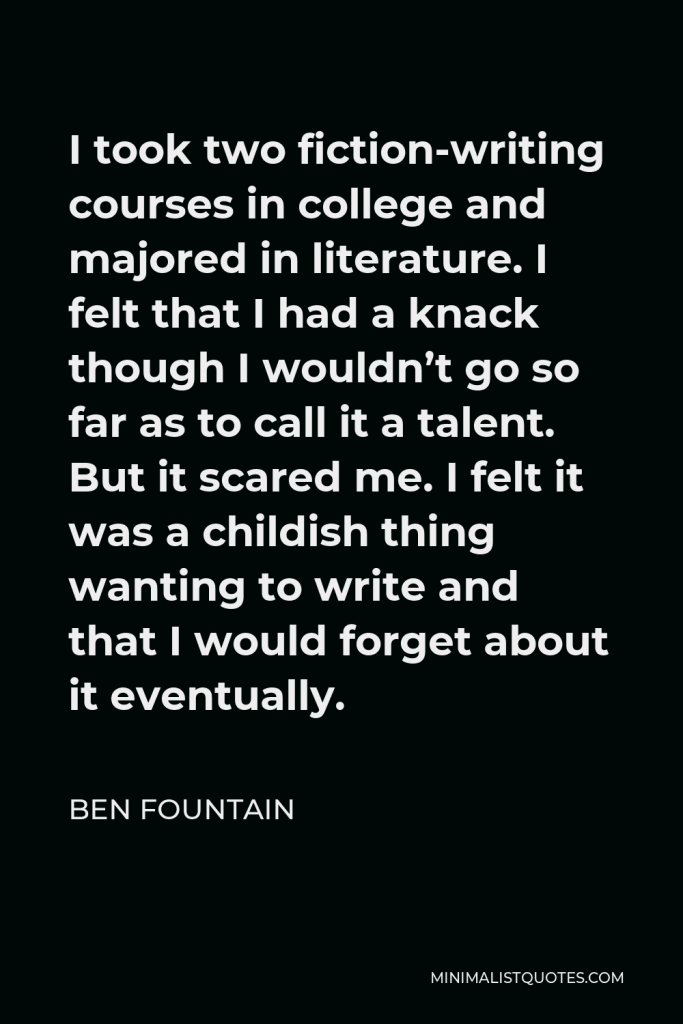 Ben Fountain Quote - I took two fiction-writing courses in college and majored in literature. I felt that I had a knack though I wouldn’t go so far as to call it a talent. But it scared me. I felt it was a childish thing wanting to write and that I would forget about it eventually.
