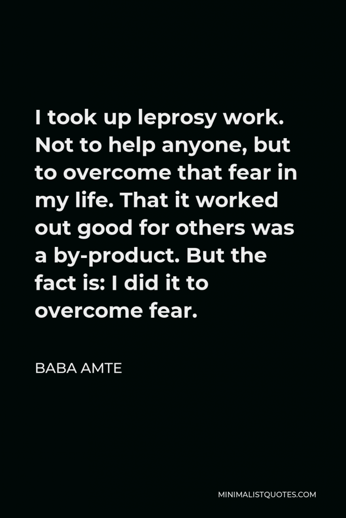 Baba Amte Quote - I took up leprosy work. Not to help anyone, but to overcome that fear in my life. That it worked out good for others was a by-product. But the fact is: I did it to overcome fear.