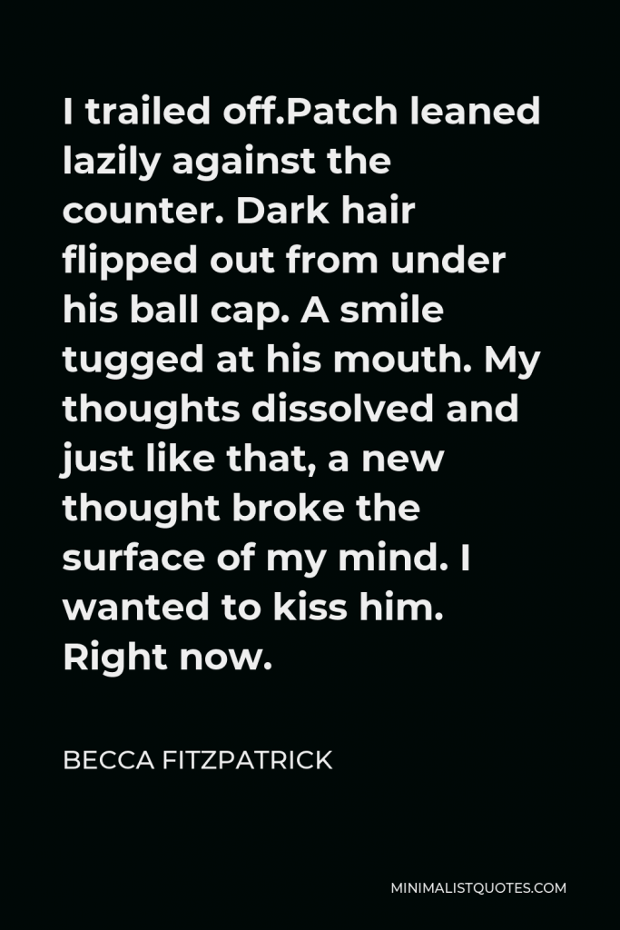 Becca Fitzpatrick Quote - I trailed off.Patch leaned lazily against the counter. Dark hair flipped out from under his ball cap. A smile tugged at his mouth. My thoughts dissolved and just like that, a new thought broke the surface of my mind. I wanted to kiss him. Right now.