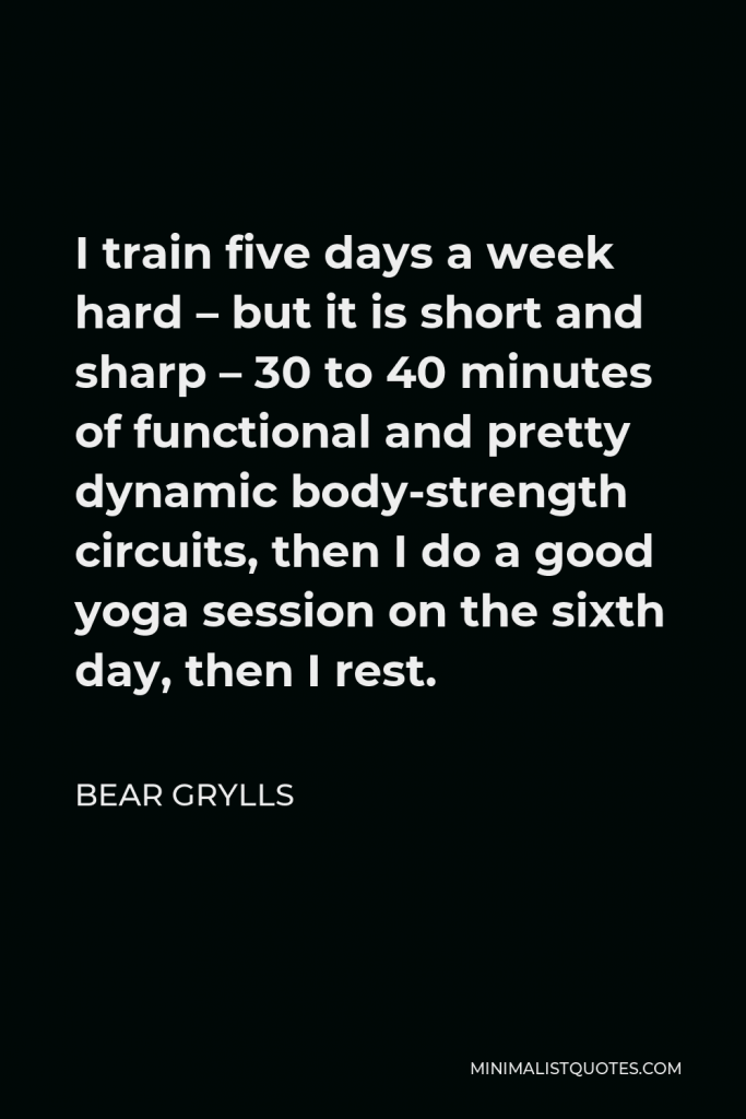 Bear Grylls Quote - I train five days a week hard – but it is short and sharp – 30 to 40 minutes of functional and pretty dynamic body-strength circuits, then I do a good yoga session on the sixth day, then I rest.
