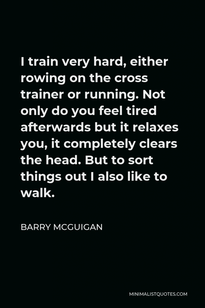 Barry McGuigan Quote - I train very hard, either rowing on the cross trainer or running. Not only do you feel tired afterwards but it relaxes you, it completely clears the head. But to sort things out I also like to walk.