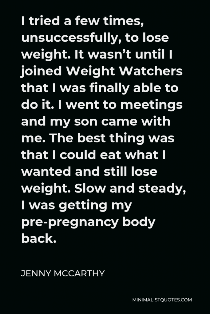 Jenny McCarthy Quote - I tried a few times, unsuccessfully, to lose weight. It wasn’t until I joined Weight Watchers that I was finally able to do it. I went to meetings and my son came with me. The best thing was that I could eat what I wanted and still lose weight. Slow and steady, I was getting my pre-pregnancy body back.