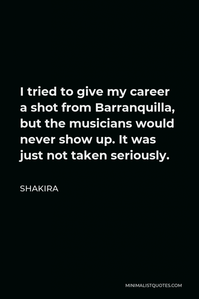 Shakira Quote - I tried to give my career a shot from Barranquilla, but the musicians would never show up. It was just not taken seriously.
