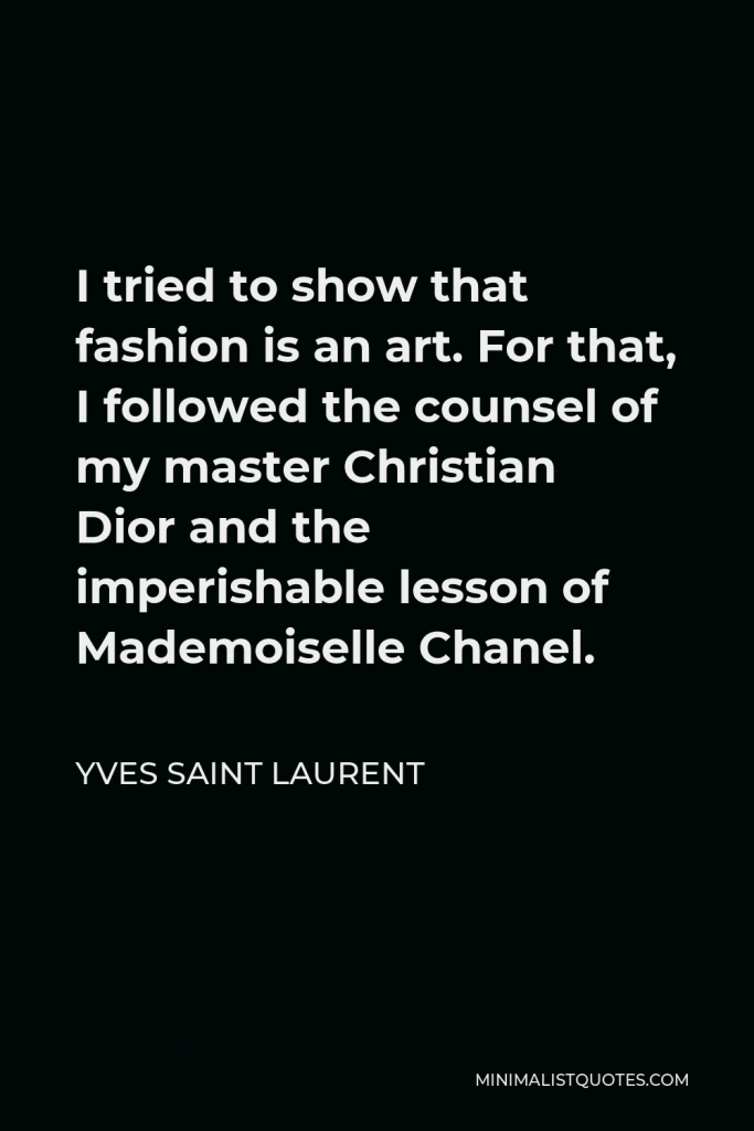 Yves Saint Laurent Quote - I tried to show that fashion is an art. For that, I followed the counsel of my master Christian Dior and the imperishable lesson of Mademoiselle Chanel.