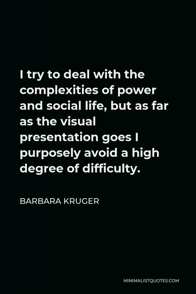 Barbara Kruger Quote - I try to deal with the complexities of power and social life, but as far as the visual presentation goes I purposely avoid a high degree of difficulty.