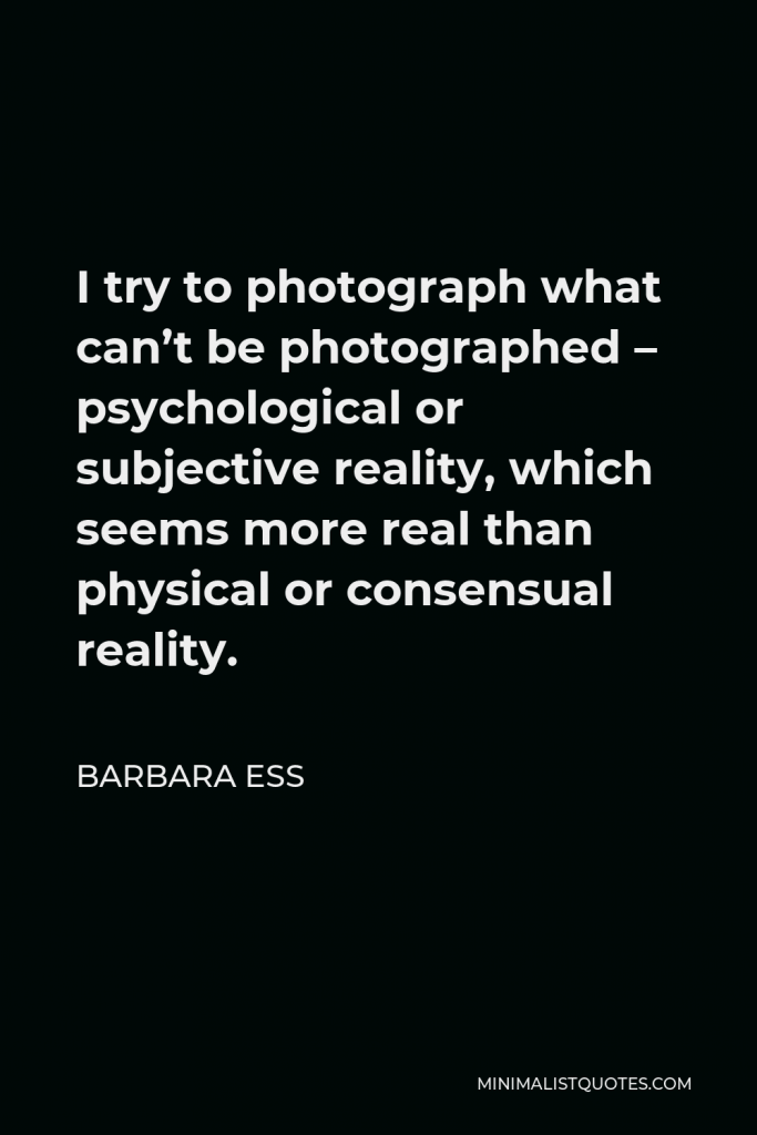 Barbara Ess Quote - I try to photograph what can’t be photographed – psychological or subjective reality, which seems more real than physical or consensual reality.