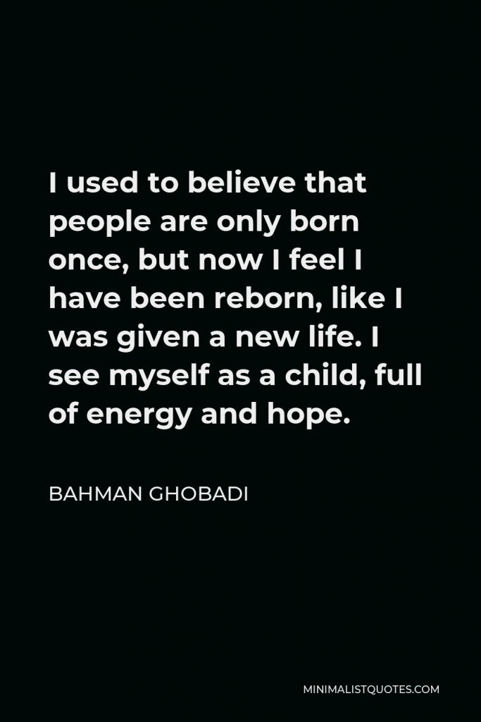 Bahman Ghobadi Quote - I used to believe that people are only born once, but now I feel I have been reborn, like I was given a new life. I see myself as a child, full of energy and hope.