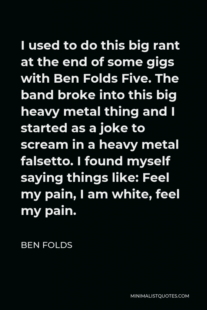 Ben Folds Quote - I used to do this big rant at the end of some gigs with Ben Folds Five. The band broke into this big heavy metal thing and I started as a joke to scream in a heavy metal falsetto. I found myself saying things like: Feel my pain, I am white, feel my pain.