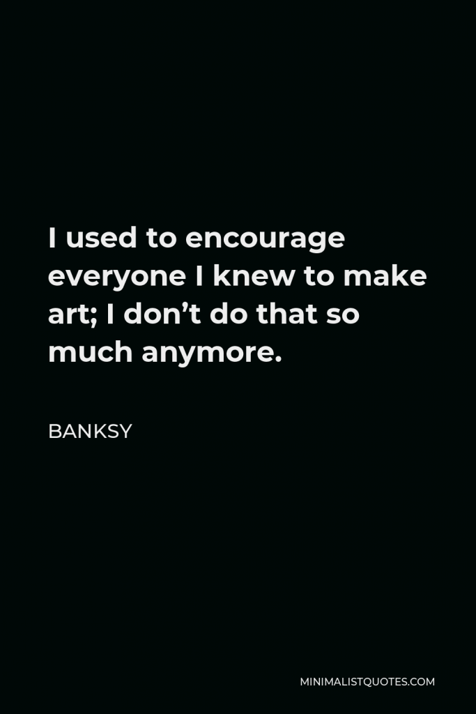 Banksy Quote - I used to encourage everyone I knew to make art; I don’t do that so much anymore.