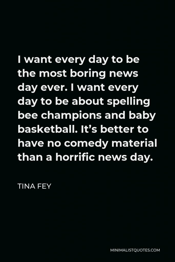 Tina Fey Quote - I want every day to be the most boring news day ever. I want every day to be about spelling bee champions and baby basketball. It’s better to have no comedy material than a horrific news day.