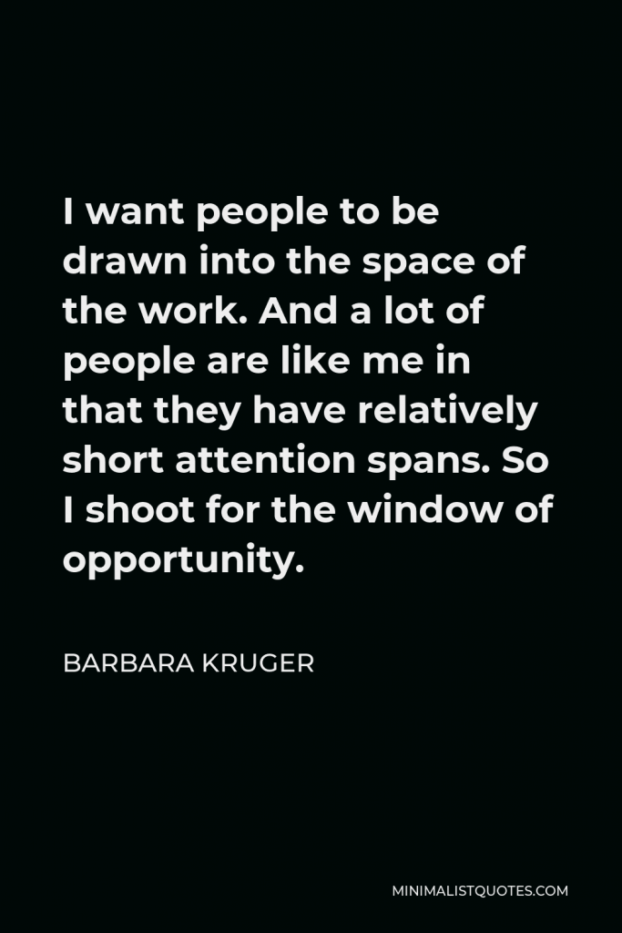 Barbara Kruger Quote - I want people to be drawn into the space of the work. And a lot of people are like me in that they have relatively short attention spans. So I shoot for the window of opportunity.