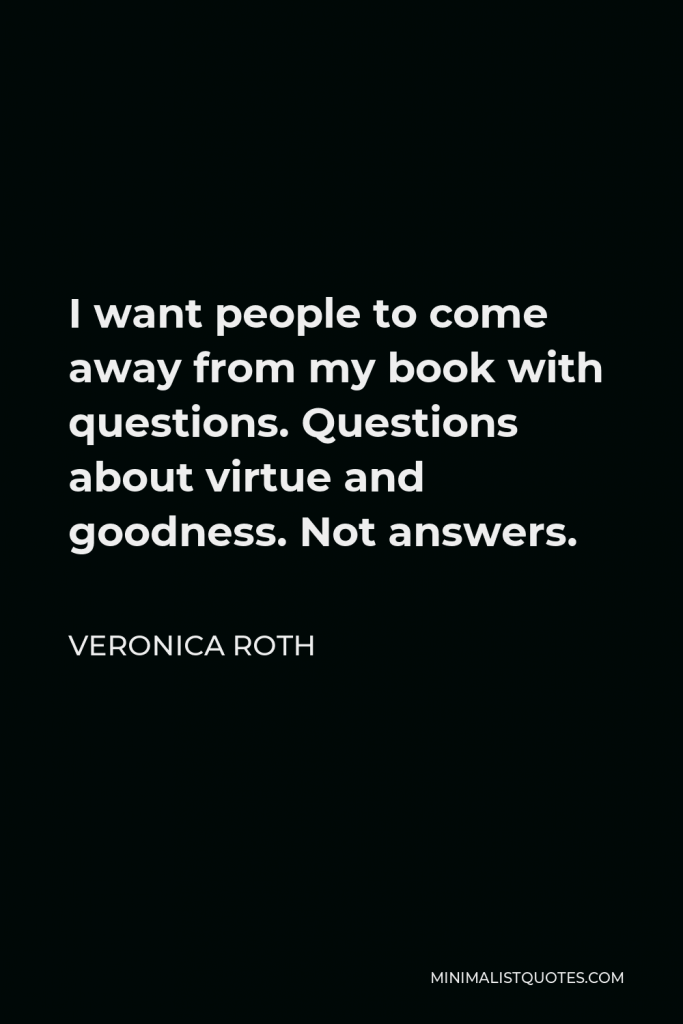 Veronica Roth Quote - I want people to come away from my book with questions. Questions about virtue and goodness. Not answers.
