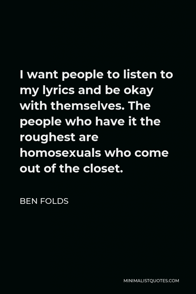 Ben Folds Quote - I want people to listen to my lyrics and be okay with themselves. The people who have it the roughest are homosexuals who come out of the closet.