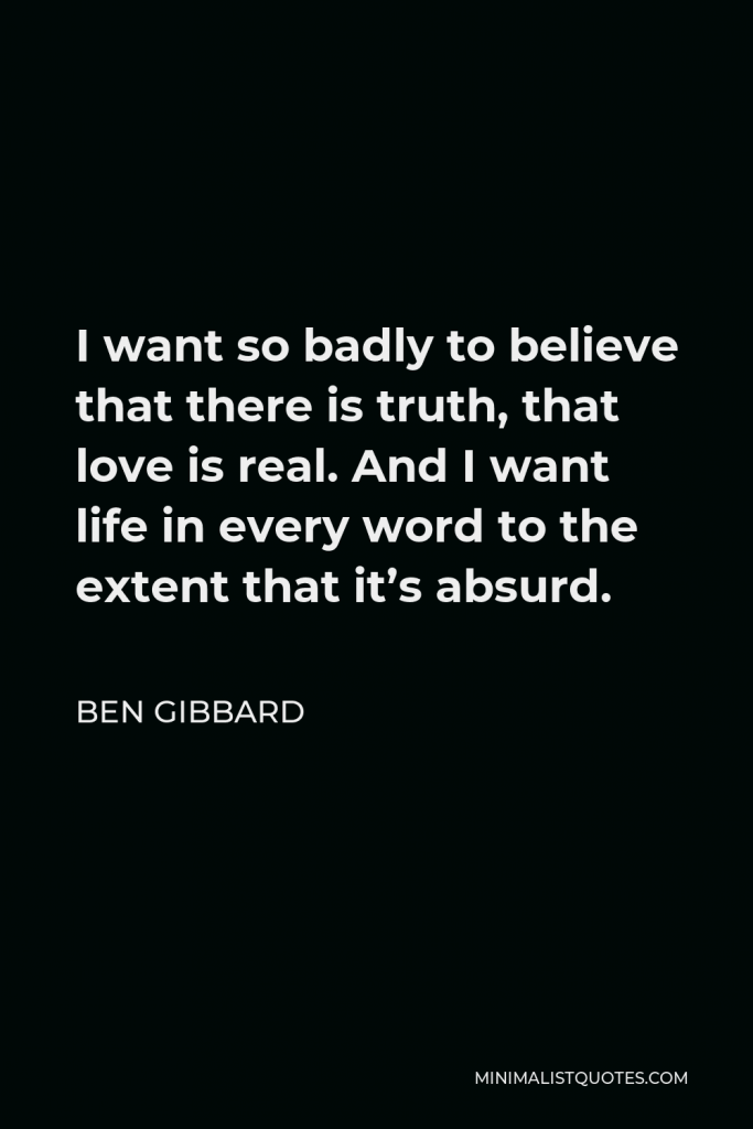 Ben Gibbard Quote - I want so badly to believe that there is truth, that love is real. And I want life in every word to the extent that it’s absurd.