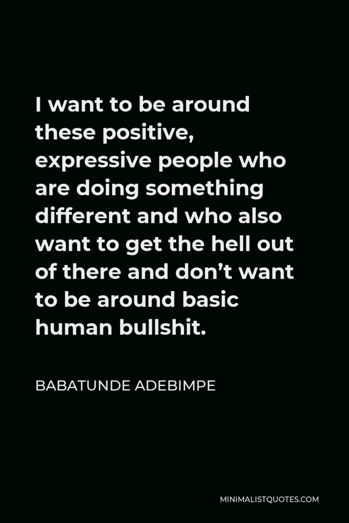 Babatunde Adebimpe Quote - I want to be around these positive, expressive people who are doing something different and who also want to get the hell out of there and don’t want to be around basic human bullshit.
