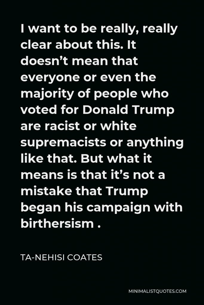 Ta-Nehisi Coates Quote - I want to be really, really clear about this. It doesn’t mean that everyone or even the majority of people who voted for Donald Trump are racist or white supremacists or anything like that. But what it means is that it’s not a mistake that Trump began his campaign with birthersism .