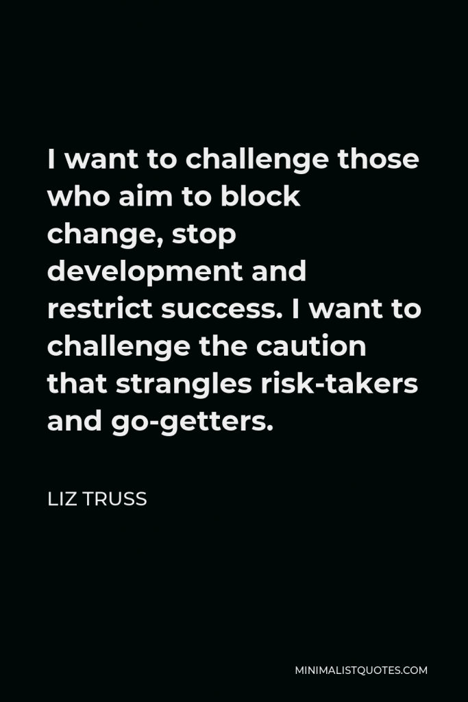 Liz Truss Quote - I want to challenge those who aim to block change, stop development and restrict success. I want to challenge the caution that strangles risk-takers and go-getters.