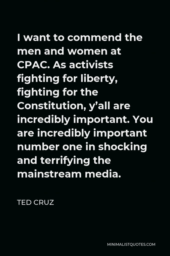 Ted Cruz Quote - I want to commend the men and women at CPAC. As activists fighting for liberty, fighting for the Constitution, y’all are incredibly important. You are incredibly important number one in shocking and terrifying the mainstream media.