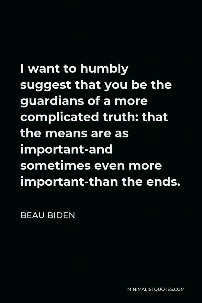 Beau Biden Quote - I want to humbly suggest that you be the guardians of a more complicated truth: that the means are as important-and sometimes even more important-than the ends.