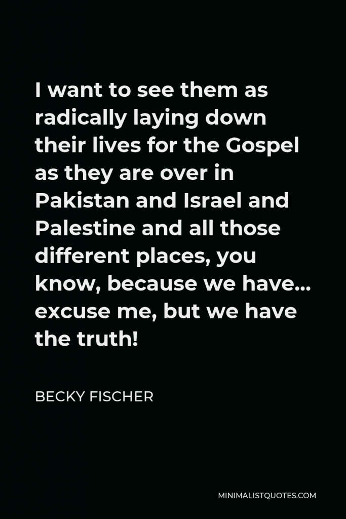 Becky Fischer Quote - I want to see them as radically laying down their lives for the Gospel as they are over in Pakistan and Israel and Palestine and all those different places, you know, because we have… excuse me, but we have the truth!