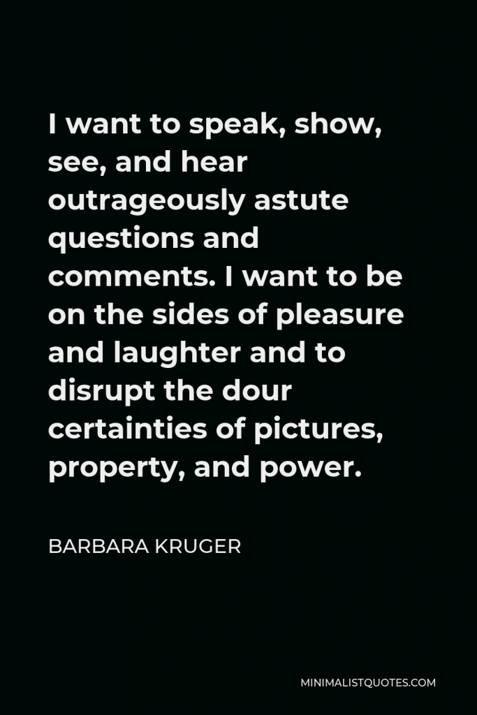 Barbara Kruger Quote - I want to speak, show, see, and hear outrageously astute questions and comments. I want to be on the sides of pleasure and laughter and to disrupt the dour certainties of pictures, property, and power.
