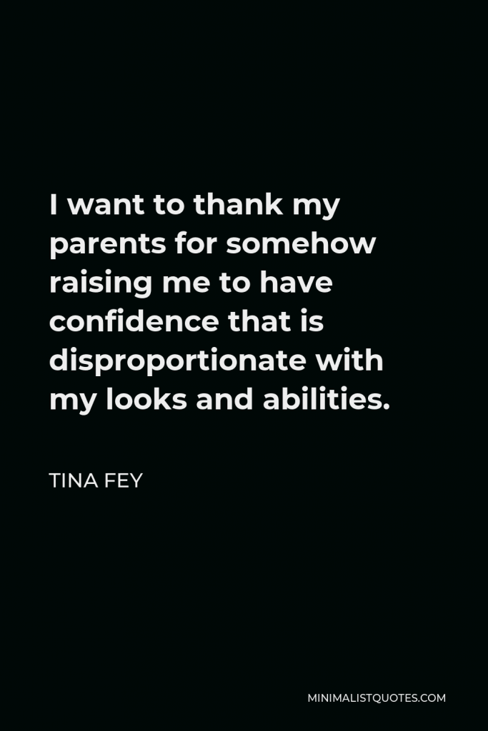 Tina Fey Quote - I want to thank my parents for somehow raising me to have confidence that is disproportionate with my looks and abilities.