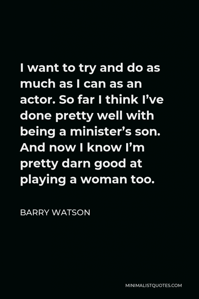 Barry Watson Quote - I want to try and do as much as I can as an actor. So far I think I’ve done pretty well with being a minister’s son. And now I know I’m pretty darn good at playing a woman too.