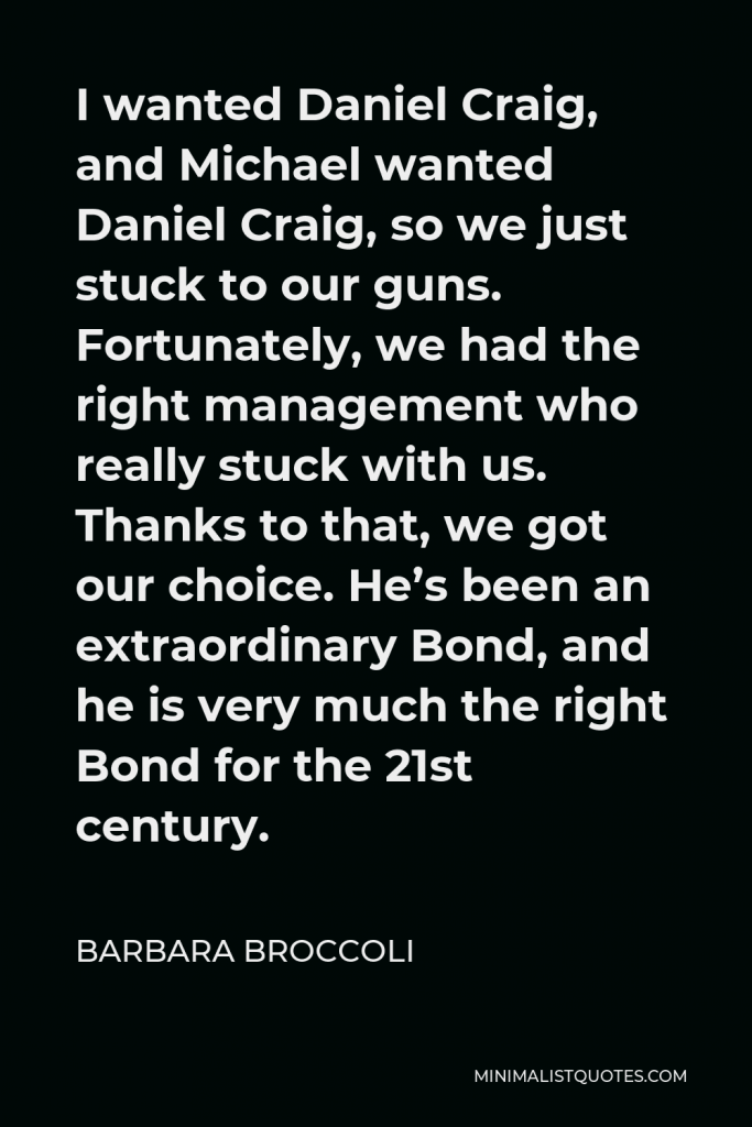 Barbara Broccoli Quote - I wanted Daniel Craig, and Michael wanted Daniel Craig, so we just stuck to our guns. Fortunately, we had the right management who really stuck with us. Thanks to that, we got our choice. He’s been an extraordinary Bond, and he is very much the right Bond for the 21st century.
