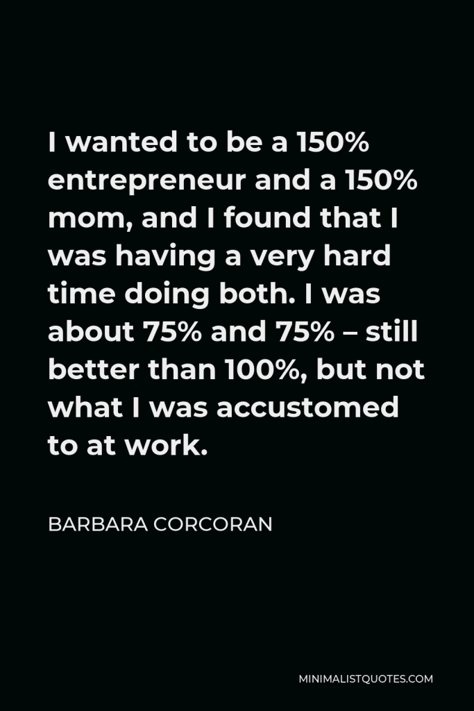 Barbara Corcoran Quote - I wanted to be a 150% entrepreneur and a 150% mom, and I found that I was having a very hard time doing both. I was about 75% and 75% – still better than 100%, but not what I was accustomed to at work.