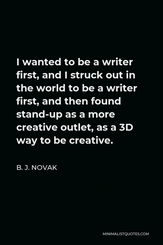 B. J. Novak Quote - I wanted to be a writer first, and I struck out in the world to be a writer first, and then found stand-up as a more creative outlet, as a 3D way to be creative.