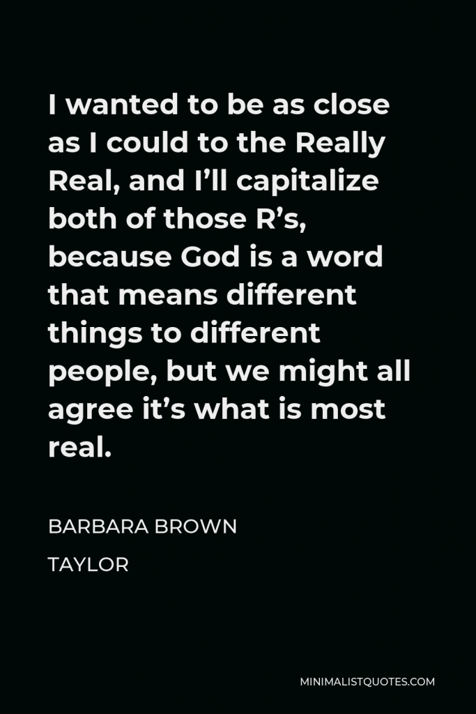 Barbara Brown Taylor Quote - I wanted to be as close as I could to the Really Real, and I’ll capitalize both of those R’s, because God is a word that means different things to different people, but we might all agree it’s what is most real.