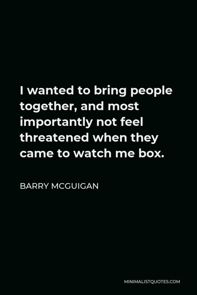 Barry McGuigan Quote - I wanted to bring people together, and most importantly not feel threatened when they came to watch me box.