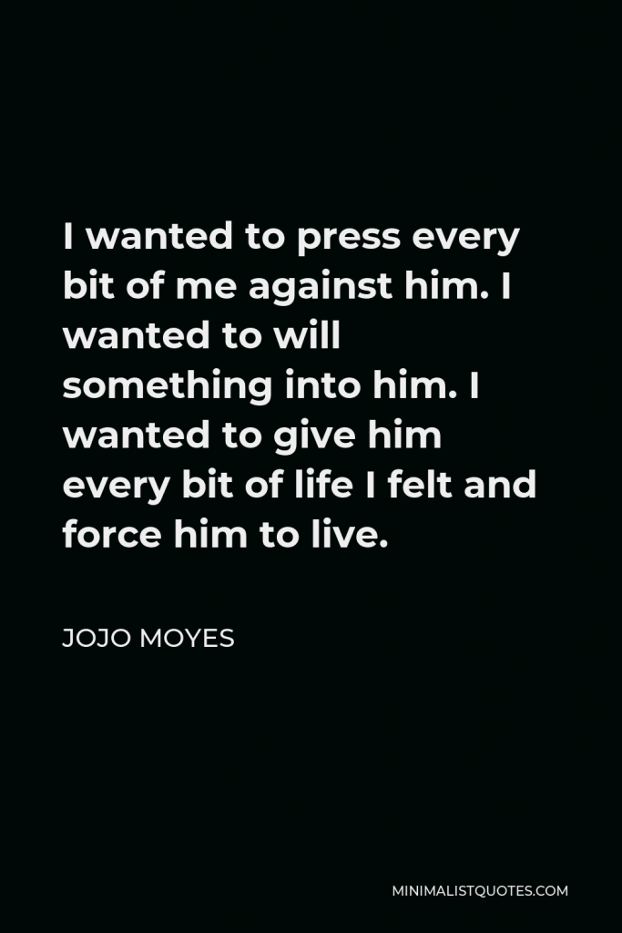 Jojo Moyes Quote - I wanted to press every bit of me against him. I wanted to will something into him. I wanted to give him every bit of life I felt and force him to live.