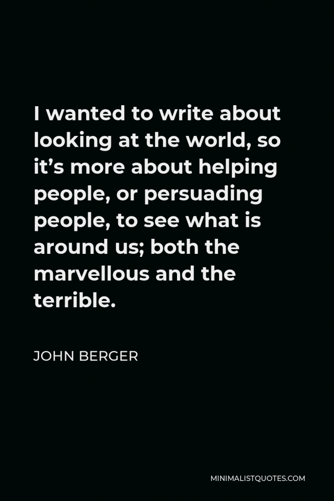 John Berger Quote - I wanted to write about looking at the world, so it’s more about helping people, or persuading people, to see what is around us; both the marvellous and the terrible.