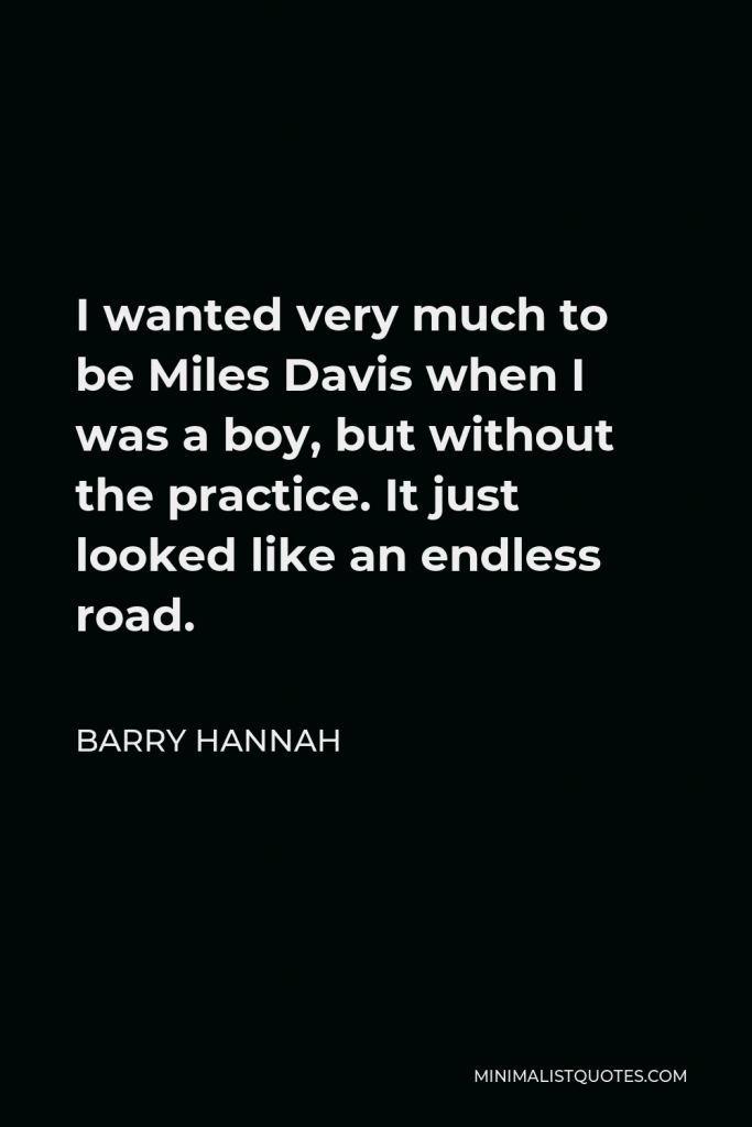 Barry Hannah Quote - I wanted very much to be Miles Davis when I was a boy, but without the practice. It just looked like an endless road.